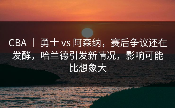 CBA ｜ 勇士 vs 阿森纳，赛后争议还在发酵，哈兰德引发新情况，影响可能比想象大